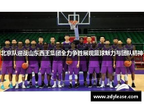 北京队迎战山东西王集团全力争胜展现篮球魅力与团队精神