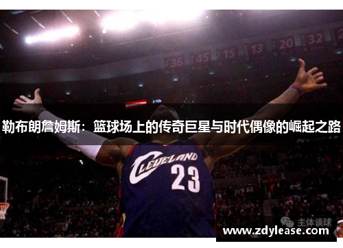 勒布朗詹姆斯：篮球场上的传奇巨星与时代偶像的崛起之路