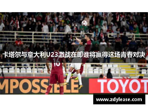 卡塔尔与意大利U23激战在即谁将赢得这场青春对决