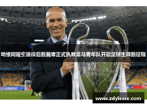 哈维阿隆索退役后新篇章正式执教皇马青年队开启足球生涯新征程