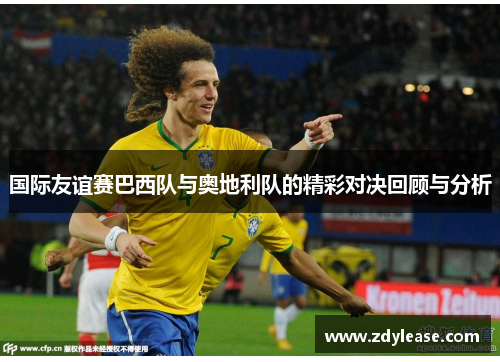 国际友谊赛巴西队与奥地利队的精彩对决回顾与分析