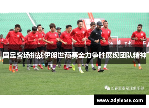 国足客场挑战伊朗世预赛全力争胜展现团队精神
