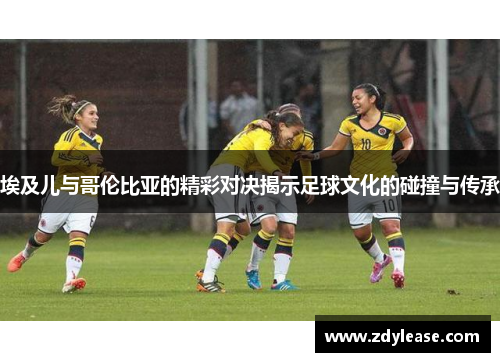 埃及儿与哥伦比亚的精彩对决揭示足球文化的碰撞与传承