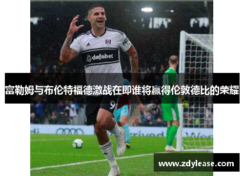 富勒姆与布伦特福德激战在即谁将赢得伦敦德比的荣耀