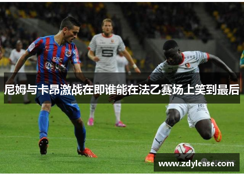 尼姆与卡昂激战在即谁能在法乙赛场上笑到最后