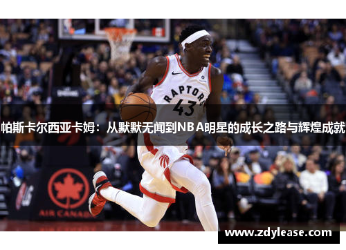 帕斯卡尔西亚卡姆：从默默无闻到NBA明星的成长之路与辉煌成就