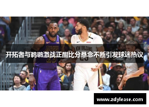 开拓者与鹈鹕激战正酣比分悬念不断引发球迷热议