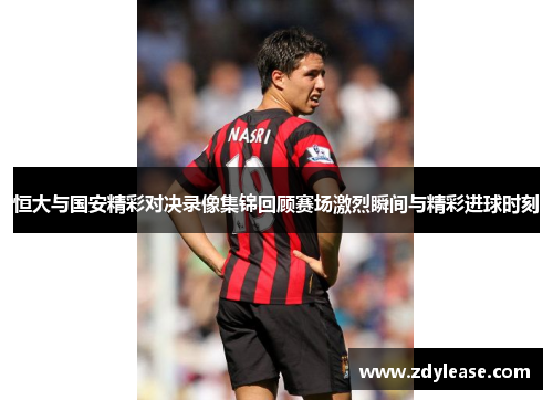 恒大与国安精彩对决录像集锦回顾赛场激烈瞬间与精彩进球时刻