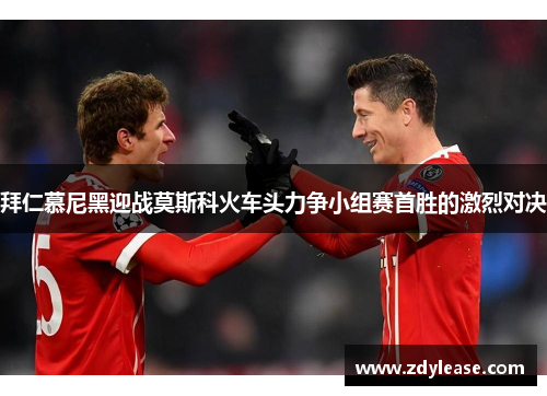 拜仁慕尼黑迎战莫斯科火车头力争小组赛首胜的激烈对决