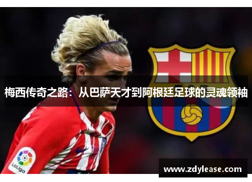 梅西传奇之路：从巴萨天才到阿根廷足球的灵魂领袖