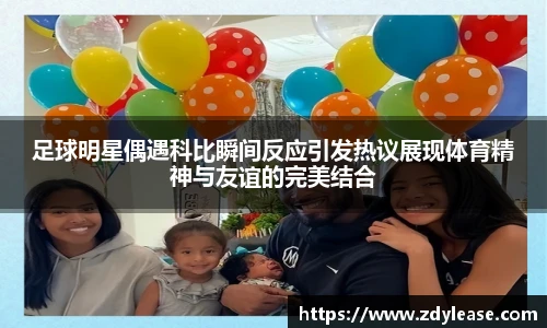足球明星偶遇科比瞬间反应引发热议展现体育精神与友谊的完美结合